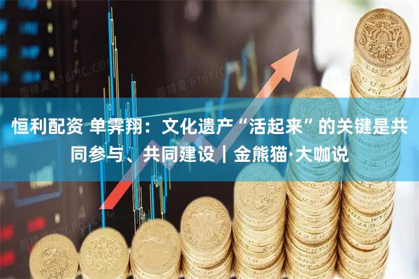 恒利配资 单霁翔：文化遗产“活起来”的关键是共同参与、共同建设｜金熊猫·大咖说