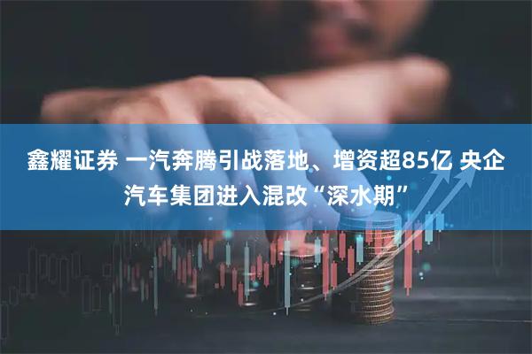 鑫耀证券 一汽奔腾引战落地、增资超85亿 央企汽车集团进入混改“深水期”