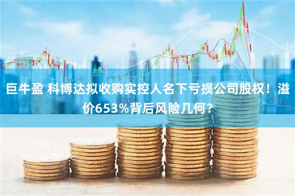 巨牛盈 科博达拟收购实控人名下亏损公司股权！溢价653%背后风险几何？