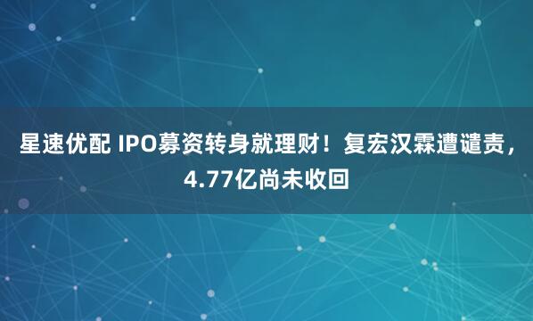 星速优配 IPO募资转身就理财！复宏汉霖遭谴责，4.77亿尚未收回