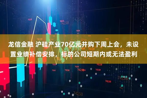 龙信金融 沪硅产业70亿元并购下周上会，未设置业绩补偿安排，标的公司短期内或无法盈利