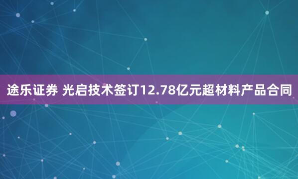途乐证券 光启技术签订12.78亿元超材料产品合同