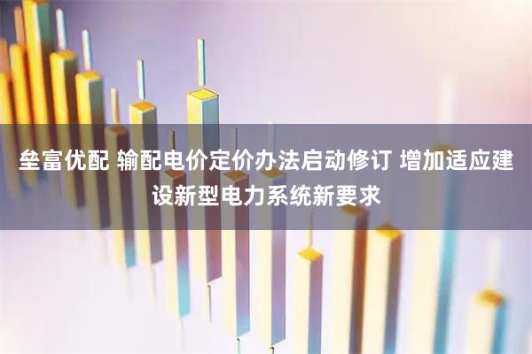 垒富优配 输配电价定价办法启动修订 增加适应建设新型电力系统新要求