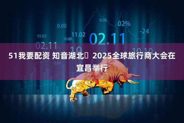 51我要配资 知音湖北・2025全球旅行商大会在宜昌举行