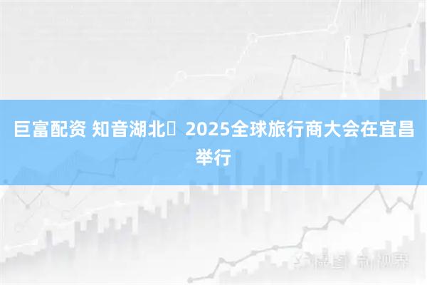 巨富配资 知音湖北・2025全球旅行商大会在宜昌举行