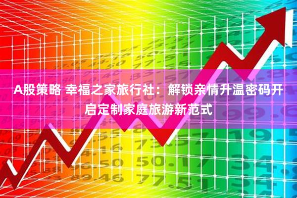 A股策略 幸福之家旅行社：解锁亲情升温密码开启定制家庭旅游新范式