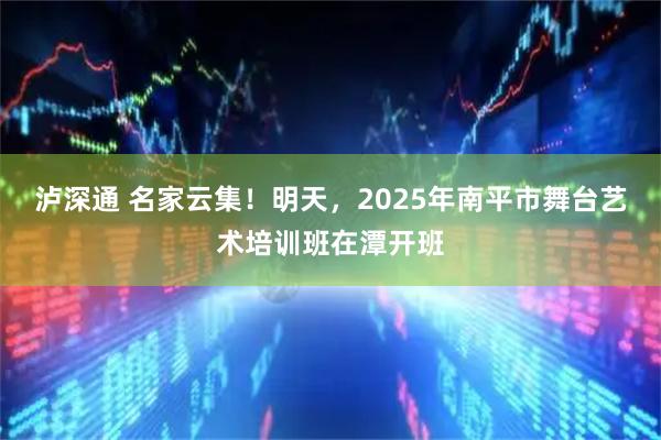 泸深通 名家云集！明天，2025年南平市舞台艺术培训班在潭开班
