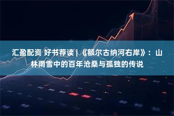 汇盈配资 好书荐读 | 《额尔古纳河右岸》：山林雨雪中的百年沧桑与孤独的传说