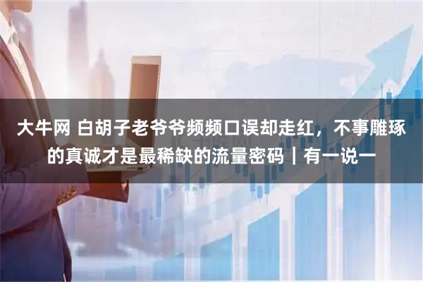 大牛网 白胡子老爷爷频频口误却走红，不事雕琢的真诚才是最稀缺的流量密码｜有一说一