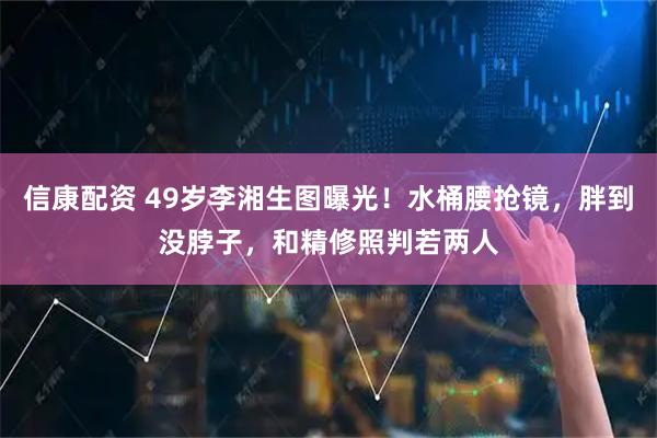 信康配资 49岁李湘生图曝光！水桶腰抢镜，胖到没脖子，和精修照判若两人