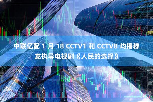 中联亿配 1 月 18 CCTV1 和 CCTV8 均播穆龙执导电视剧《人民的选择》