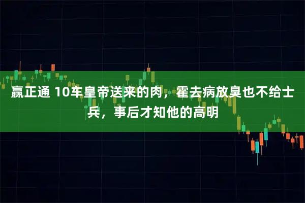 赢正通 10车皇帝送来的肉，霍去病放臭也不给士兵，事后才知他的高明