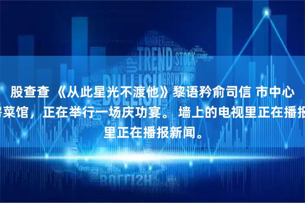 股查查 《从此星光不渡他》黎语矜俞司信 　市中心的私房菜馆，正在举行一场庆功宴。 　　墙上的电视里正在播报新闻。