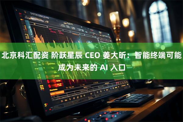 北京科汇配资 阶跃星辰 CEO 姜大昕：智能终端可能成为未来的 AI 入口