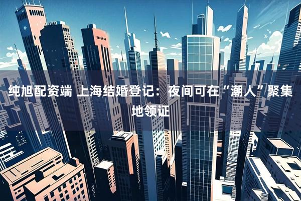 纯旭配资端 上海结婚登记：夜间可在“潮人”聚集地领证