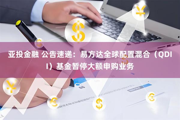 亚投金融 公告速递：易方达全球配置混合（QDII）基金暂停大额申购业务