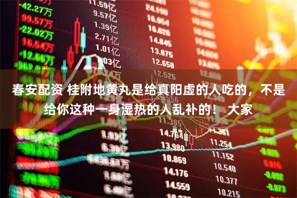 春安配资 桂附地黄丸是给真阳虚的人吃的,不是给你这种一身湿热的人乱补的! 大家