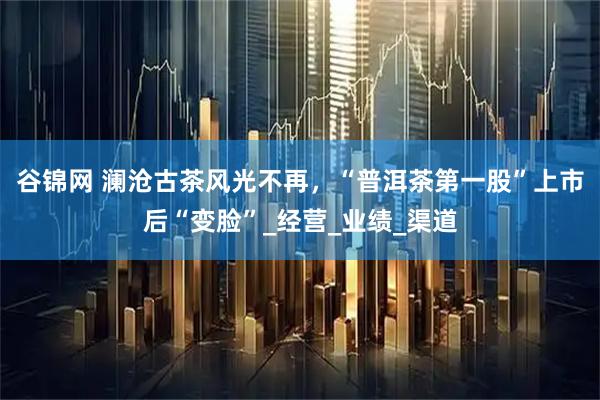 谷锦网 澜沧古茶风光不再，“普洱茶第一股”上市后“变脸”_经营_业绩_渠道