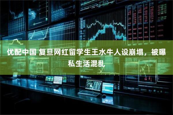 优配中国 复旦网红留学生王水牛人设崩塌，被曝私生活混乱